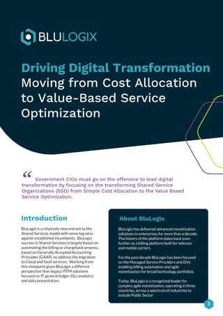 1
Driving Digital Transformation
Moving from Cost Allocation
to Value-Based Service
Optimization
About BluLogix
BluLogix has delivered advanced monetization
solutions to enterprises for more than a decade.
The history of the platform dates back even
further as a billing platform built for telecom
and mobile carriers.
For the past decade BluLogix has been focused
on the Managed Service Providers and ISVs
enabling billing automation and agile
monetization for broad technology portfolios.
Today, BluLogix is a recognized leader for
complex agile monetization, operating in three
countries, across a spectrum of industries to
include Public Sector
Government CIOs must go on the offensive to lead digital
transformation by focusing on the transforming Shared Service
Organizations (SSO) from Simple Cost Allocation to the Value Based
Service Optimization.
“
Introduction
BluLogix is a relatively new entrant to the
Shared Services model with some big wins
against established incumbents. BluLogix
success in Shared Services is largely based on
automating the billing or chargeback process,
based on Generally Accepted Accounting
Principles (GAAP), to address the migration
to Cloud and SaaS services. Working from
this viewpoint gives BluLogix a different
perspective than legacy ITFM solutions
focused on IT general ledger (GL) analytics
and data presentation.
 