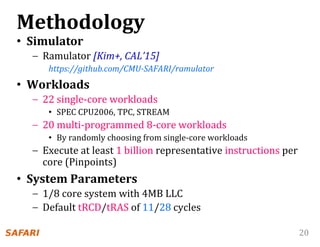 20
Methodology
• Simulator
– Ramulator [Kim+, CAL’15]
https://github.com/CMU-SAFARI/ramulator
• Workloads
– 22 single-core workloads
• SPEC CPU2006, TPC, STREAM
– 20 multi-programmed 8-core workloads
• By randomly choosing from single-core workloads
– Execute at least 1 billion representative instructions per
core (Pinpoints)
• System Parameters
– 1/8 core system with 4MB LLC
– Default tRCD/tRAS of 11/28 cycles
 