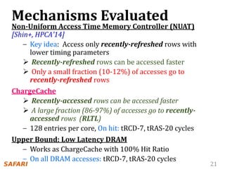 21
Mechanisms Evaluated
Non-Uniform Access Time Memory Controller (NUAT)
[Shin+, HPCA’14]
– Key idea: Access only recently-refreshed rows with
lower timing parameters
 Recently-refreshed rows can be accessed faster
 Only a small fraction (10-12%) of accesses go to
recently-refreshed rows
ChargeCache
 Recently-accessed rows can be accessed faster
 A large fraction (86-97%) of accesses go to recently-
accessed rows (RLTL)
– 128 entries per core, On hit: tRCD-7, tRAS-20 cycles
Upper Bound: Low Latency DRAM
– Works as ChargeCache with 100% Hit Ratio
– On all DRAM accesses: tRCD-7, tRAS-20 cycles
 