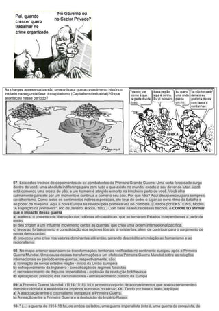As charges apresentadas são uma crítica a que acontecimento histórico
iniciado na segunda fase do capitalismo (Capitalismo industrial)?O que
aconteceu nesse período?




     07- Leia estes trechos de depoimentos de ex-combatentes da Primeira Grande Guerra: Uma certa ferocidade surge
     dentro de você, uma absoluta indiferença para com tudo o que existe no mundo, exceto o seu dever de lutar. Você
     está comendo uma crosta de pão, e um homem é atingido e morto na trincheira perto de você. Você olha
     calmamente para ele por um momento e continua a comer o seu pão. Por que não? Aqui desapareceu para sempre o
     cavalheirismo. Como todos os sentimentos nobres e pessoais, ele teve de ceder o lugar ao novo ritmo da batalha e
     ao poder da máquina. Aqui a nova Europa se revelou pela primeira vez no combate. (Citados por EKSTEINS, Modris.
     "A sagração da primavera". Rio de Janeiro: Rocco, 1992.) Com base na leitura desses trechos, é CORRETO afirmar
     que o impacto dessa guerra
     a) acelerou o processo de libertação das colônias afro-asiáticas, que se tornaram Estados independentes a partir de
     então.
     b) deu origem a um influente movimento contra as guerras, que criou uma ordem internacional pacífica.
     c) levou ao fortalecimento e consolidação dos regimes liberais já existentes, além de contribuir para o surgimento de
     novas democracias.
     d) provocou uma crise nos valores dominantes até então, gerando descrédito em relação ao humanismo e ao
     racionalismo.

     08- No mapa anterior assinalam-se transformações territoriais verificadas no continente europeu após a Primeira
     Guerra Mundial. Uma causa dessas transformações e um efeito da Primeira Guerra Mundial sobre as relações
     internacionais no período entre-guerras, respectivamente, são:
     a) formação de novos estados-nação - início da União Européia
     b) enfraquecimento da Inglaterra - consolidação de regimes fascistas
     c) recrudescimento de disputas imperialistas - explosão da revolução bolchevique
     d) aplicação do princípio das nacionalidades - enfraquecimento político da Europa

     09- A Primeira Guerra Mundial, (1914-1918), foi o primeiro conjunto de acontecimentos que abalou seriamente o
     domínio colonial e a existência de impérios europeus no século XX. Tendo por base o texto, explique:
     a) A associação entre o colonialismo europeu e a Primeira Guerra.
     b) A relação entre a Primeira Guerra e a destruição do Império Russo.

     10- " (...) a guerra de 1914-18 foi, de ambos os lados, uma guerra imperialista (isto é, uma guerra de conquista, de
 
