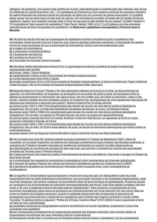 pilhagem, de pirataria), uma guerra pela partilha do mundo, pela distribuição e redistribuição das colônias, das 'zonas
de influência do capital financeiro', etc. ...O capitalismo se transformou num sistema universal de opressão colonial e
de asfixia financeira da imensa maioria da população do globo por um punhado de países avançados. E a partilha
deste 'saque' faz-se entre duas ou três aves de rapina, com importância mundial, armadas até os dentes (América,
Inglaterra, Japão), que arrastam consigo toda a Terra na sua guerra pela partilha de seu saque". (LENIN, Vladimir I.
"O imperialismo: fase superior do capitalismo". São Paulo, Global, 1985. p.9-11.) a) Explique uma das principais
características da fase monopolista do capitalismo. b) Relacione capitalismo monopolista à Primeira Guerra
Mundial


02- No final do século XIX deu-se a passagem do capitalismo de livre concorrência para o capitalismo dos
monopólios. Neste período situa-se a fase em que, para as grandes potências industriais, a exportação de capitais
tornou-se mais importante do que a exportação de mercadorias. Esta é uma das explicações para
a) a origem do imperialismo.
b) o pioneirismo industrial britânico.
c) o surgimento dos bancos.
d) a eclosão da Guerra Fria.
e) a formação do mercado comum europeu.

03- Na Nova Ordem Mundial após Guerra Fria, a organização econômica e política do poder mundial está
representada pela divisão:
a) Europa, Japão, Tigres Asiáticos.
b) Japão/Estados Unidos e CEI (Comunidade de Estados Independentes).
c) mundo bipolarizado entre EUA e Japão.
d) divisão Leste/Oeste: EUA e CEI (Comunidade de Estados Independentes). e) blocos econômicos: Tigres Asiáticos,
União Européia, CEI (Comunidade de Estados Independentes) Nafta, Mercosul.

04-Segundo Maurice Crouzet: "Desde o fim das operações militares na Europa e na Ásia, as desconfianças se
agravam, os mal-entendidos, as suspeitas, as acusações se acumulam de parte a parte, as oposições entre os
aliados se aprofundaram e culminaram, em alguns anos, em um conflito que, em todos os domínios - salvo o das
armas - assumiu caráter de uma verdadeira guerra, é a Guerra Fria, acompanhada de uma espetacular dissolução de
alianças que caracteriza o segundo pós-guerra." Sobre a Guerra Fria, é correto afirmar:
a) ocorreu entre 1947 e 1991 e foi caracterizada pela divisão do mundo em dois blocos políticos ideológicos
antagônicos. De um lado, a União das Repúblicas Socialistas Soviéticas; de outro, os Estados Unidos.
b) ocorreu entre 1945 e 1968 e foi caracterizada pela divisão do mundo em dois blocos políticos ideológicos
antagônicos. De um lado, os países do Primeiro Mundo; de outro, os países em desenvolvimento.
c) ocorreu após a derrota dos EUA no Vietnã, dividindo a Ásia em dois blocos: um apoiando os EUA e o outro
apoiando a República Popular da China.
d) ocorreu entre 1945 e 1991 e foi caracterizada pela divisão do mundo em dois blocos políticos ideológicos
antagônicos. De um lado, os EUA e seus aliados; de outro, as forças do terrorismo internacional que lutam contra os
norte-americanos.
e) existe desde o fim da Segunda Guerra Mundial e opõe a Doutrina Truman ao Plano Marshall.

05- No princípio dos anos 90, diversos países europeus assinaram o Tratado de Maastricht (1991). Além de
consolidar um processo específico do sistema de unificação econômica europeu iniciado nas décadas anteriores, a
assinatura do Tratado é também marcada por tendências dominantes no cenário mundial, destacando-se
a) a liberalização do comércio de produtos do setor agrícola, que permitiu o aumento do volume das exportações
primárias do Terceiro para o Primeiro Mundo.
b) o desenvolvimento dos sistemas públicos internacionais de saúde e previdência, marcando o apogeu do Estado de
Bem-Estar Social.
c) a consolidação de megablocos econômicos e estratégicos como característica da chamada globalização.
d) a redução de gastos militares em virtude da chamada coexistência pacífica do Ocidente com a URSS.
e) o decréscimo gradativo da concorrência por mercados entre os países ricos, como conseqüência do
neoliberalismo.

06- O orgulho e o irracionalismo que conduziram o mundo em conjunto para um desequilíbrio cada vez mais
insuportável entre as redes financeiras e econômicas, que acumulam riquezas, e as sociedades fragmentadas, cada
vez mais desiguais, não podem continuar se escondendo atrás do tema ambíguo da globalização. Podemos discutir
as vantagens e os inconvenientes da crescente internacionalização das trocas, mas esse debate complexo não tem
muito a ver com a realidade brutal oculta pela palavra "globalização". Esta proclama a superioridade de uma
economia mundializada sobre todos os processos de controle exercidos em nível nacional. Em seu nome, falou-se
muito no declínio dos Estados nacionais, quando a realidade observável não corresponde a esse tema de
propaganda que busca afirmar o direito de um capitalismo sem controle nem regras a dominar o mundo. (Alain
Touraine. "A política contra a cegueira". "Folha de S.Paulo. Caderno Mais!" 27.01.2002) O autor argumenta a favor
da idéia de que a globalização
a) possibilitou amenizar as desigualdades sociais e econômicas no mundo capitalista, preparando-o para uma
sociedade mais igualitária.
b) tem enfraquecido principalmente as organizações políticas dos Estados nacionais, sem contudo afetar as
organizações econômicas nos seus mercados interno e internacional.
c) enfraqueceu ainda mais o controle que os Estados podiam exercer sobre o capitalismo, ao se considerarem
 