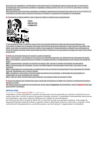 b) sucesso do capitalismo, do liberalismo e da democracia e coexistência fraterna entre fascismo e comunismo.
c) estagnação das economias socialista e capitalista e aliança entre os E.U.A. e a U.R.S.S. para deter o avanço
fascista na Europa.
d) prosperidade das economias capitalista e socialista e aparecimento da guerra fria entre os E.U.A e a U.R.S.S. e)
coexistência pacífica entre os blocos americano e soviético e surgimento do capitalismo monopolista.

6- Caracterize o regime político a que a figura se refere e analise suas conseqüências.




7- Na década de 1920, o fascismo surge como uma posição política de crítica às democracias liberais e ao
comunismo soviético por considerar que essas duas formas de governo destroem o valor supremo da nação e da
pátria, quer pela corrupção econômica e política, que pregando o internacionalismo proletário que enfraquece as
forças do Estado nacional. Sobre quais ideais se forma o fascismo e em que países consegue se impor como forma
de governo?

8- Entre os princípios básicos do nazismo, pode-se destacar:
(01) o individualismo, na medida em que prioriza os interesses pessoais, em detrimento dos interesses da nação.
(02) o racionalismo, quando promove o instinto, a vontade primária e o intelectualismo como fatores de coesão do
grupo.
(03) o expansionismo, apoiado na doutrina do espaço vital, visando a ampliar as fronteiras da Alemanha.
(04) a hierarquização da sociedade, criando uma elite dirigente, formada pelos mais fortes, mais aptos e mais
decididos.
(05) o unipartidarismo, proclamando a existência de uma só corrente de pensamento como expressão da vontade
nacional, identificada com o próprio Estado.
(06) o socialismo, procurando a transformação da estrutura da sociedade, a eliminação da propriedade e a
implantação de uma sociedade sem classes.
(07) o culto ao chefe, transformado pelo fanatismo numa figura mítica de condutor e líder.

9- Quais dos fatores que contribuíram para a ascensão do fascismo na Itália e do nazismo na Alemanha durante a
década de 1920?
10- Nesta sequencia podemos nos aprofundar vendo estes 3 pequenos documentários, sobre o Nazismo feito pela
DISCOVERY CHANNEL.

IMPERIALISMO
Publicado em 28 de março de 2009 por professorgil
Imperialismo ou Neo-colonialismo é a política de expansão e domínio territorial e/ou cultural e econômico de uma
nação sobre outra, ocorrido na época da segunda revolução industrial. O imperialismo contemporâneo denomina-se
neo-imperialismo, por possuir algumas diferenças com relação ao neo-colonialismo.
No final do século XIX e começo do século XX, a economia mundial viveu grandes mudanças. A tecnologia da
Segunda Revolução Industrial (motores a gasolina, diesel e eletricidade) aumentou ainda mais a produção. A livre
concorrência foi desaparecendo e a economia passou a ser dominada por „megaempresas‟ (monopólios).
 