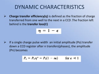 DYNAMIC CHARACTERISTICS
 Charge transfer efficiency(ƞ) is defined as the fraction of charge
transferred from one well to the next in a CCD .The fraction left
behind is the transfer loss(Ɛ)
 If a single charge pulse width an initial amplitude (Po) transfer
down a CCD register after n transfers(phases), the amplitude
(Pn) becomes
 