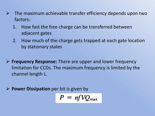  The maximum achievable transfer efficiency depends upon two
factors:
1. How fast the free charge can be transferred between
adjacent gates
2. How much of the charge gets trapped at each gate location
by stationary states
 Frequency Response: There are upper and lower frequency
limitation for CCDs. The maximum frequency is limited by the
channel length L.
 Power Dissipation per bit is given by
 