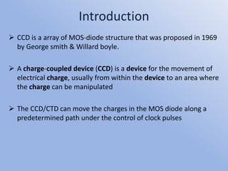 Introduction
 CCD is a array of MOS-diode structure that was proposed in 1969
by George smith & Willard boyle.
 A charge-coupled device (CCD) is a device for the movement of
electrical charge, usually from within the device to an area where
the charge can be manipulated
 The CCD/CTD can move the charges in the MOS diode along a
predetermined path under the control of clock pulses
 