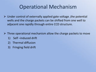 Operational Mechanism
 Under control of externally applied gate voltage ,the potential
wells and the charge packets can be shifted from one well to
adjacent one rapidly through entire CCD structure.
 Three operational mechanism allow the charge packets to move
1) Self –induced drift
2) Thermal diffusion
3) Fringing field drift
 