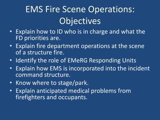 EMS Fire Scene Operations:
             Objectives
• Explain how to ID who is in charge and what the
  FD priorities are.
• Explain fire department operations at the scene
  of a structure fire.
• Identify the role of EMeRG Responding Units
• Explain how EMS is incorporated into the incident
  command structure.
• Know where to stage/park.
• Explain anticipated medical problems from
  firefighters and occupants.
 