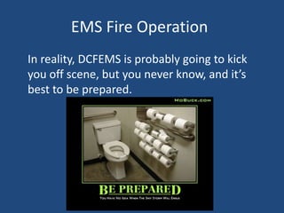 EMS Fire Operation
In reality, DCFEMS is probably going to kick
you off scene, but you never know, and it’s
best to be prepared.
 