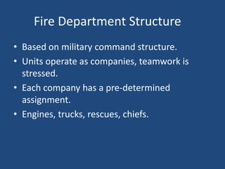 Fire Department Structure
• Based on military command structure.
• Units operate as companies, teamwork is
  stressed.
• Each company has a pre-determined
  assignment.
• Engines, trucks, rescues, chiefs.
 