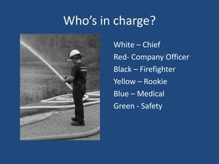 Who’s in charge?
        White – Chief
        Red- Company Officer
        Black – Firefighter
        Yellow – Rookie
        Blue – Medical
        Green - Safety
 