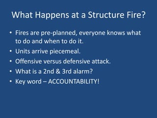 What Happens at a Structure Fire?
• Fires are pre-planned, everyone knows what
  to do and when to do it.
• Units arrive piecemeal.
• Offensive versus defensive attack.
• What is a 2nd & 3rd alarm?
• Key word – ACCOUNTABILITY!
 