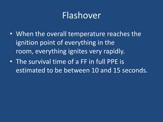 Flashover
• When the overall temperature reaches the
  ignition point of everything in the
  room, everything ignites very rapidly.
• The survival time of a FF in full PPE is
  estimated to be between 10 and 15 seconds.
 