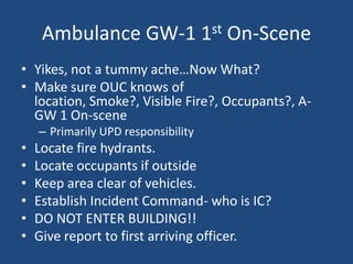 Ambulance GW-1 1st On-Scene
• Yikes, not a tummy ache…Now What?
• Make sure OUC knows of
  location, Smoke?, Visible Fire?, Occupants?, A-
  GW 1 On-scene
    – Primarily UPD responsibility
•   Locate fire hydrants.
•   Locate occupants if outside
•   Keep area clear of vehicles.
•   Establish Incident Command- who is IC?
•   DO NOT ENTER BUILDING!!
•   Give report to first arriving officer.
 
