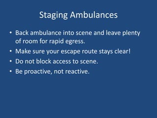 Staging Ambulances
• Back ambulance into scene and leave plenty
  of room for rapid egress.
• Make sure your escape route stays clear!
• Do not block access to scene.
• Be proactive, not reactive.
 
