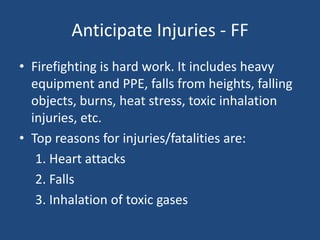 Anticipate Injuries - FF
• Firefighting is hard work. It includes heavy
  equipment and PPE, falls from heights, falling
  objects, burns, heat stress, toxic inhalation
  injuries, etc.
• Top reasons for injuries/fatalities are:
   1. Heart attacks
   2. Falls
   3. Inhalation of toxic gases
 
