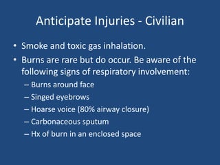 Anticipate Injuries - Civilian
• Smoke and toxic gas inhalation.
• Burns are rare but do occur. Be aware of the
  following signs of respiratory involvement:
  – Burns around face
  – Singed eyebrows
  – Hoarse voice (80% airway closure)
  – Carbonaceous sputum
  – Hx of burn in an enclosed space
 