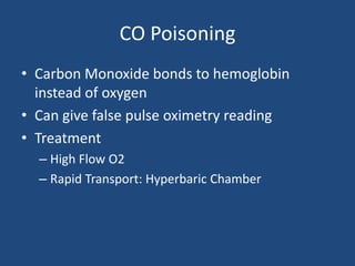 CO Poisoning
• Carbon Monoxide bonds to hemoglobin
  instead of oxygen
• Can give false pulse oximetry reading
• Treatment
  – High Flow O2
  – Rapid Transport: Hyperbaric Chamber
 