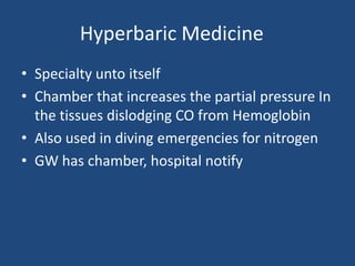 Hyperbaric Medicine
• Specialty unto itself
• Chamber that increases the partial pressure In
  the tissues dislodging CO from Hemoglobin
• Also used in diving emergencies for nitrogen
• GW has chamber, hospital notify
 