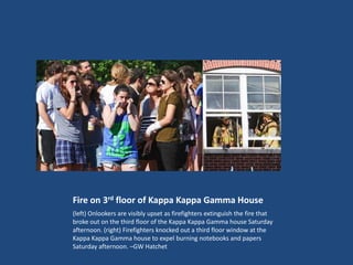 Fire on 3rd floor of Kappa Kappa Gamma House
(left) Onlookers are visibly upset as firefighters extinguish the fire that
broke out on the third floor of the Kappa Kappa Gamma house Saturday
afternoon. (right) Firefighters knocked out a third floor window at the
Kappa Kappa Gamma house to expel burning notebooks and papers
Saturday afternoon. –GW Hatchet
 