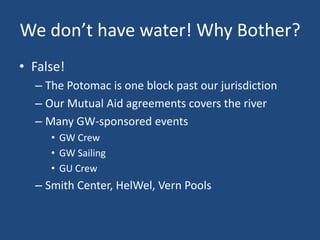 We don’t have water! Why Bother?
• False!
  – The Potomac is one block past our jurisdiction
  – Our Mutual Aid agreements covers the river
  – Many GW-sponsored events
     • GW Crew
     • GW Sailing
     • GU Crew
  – Smith Center, HelWel, Vern Pools
 