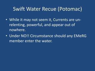 Swift Water Recue (Potomac)
• While it may not seem it, Currents are un-
  relenting, powerful, and appear out of
  nowhere.
• Under NO!! Circumstance should any EMeRG
  member enter the water.
 