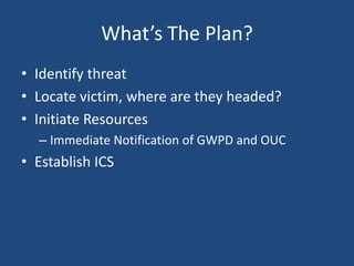 What’s The Plan?
• Identify threat
• Locate victim, where are they headed?
• Initiate Resources
  – Immediate Notification of GWPD and OUC
• Establish ICS
 