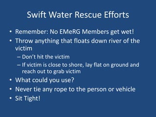 Swift Water Rescue Efforts
• Remember: No EMeRG Members get wet!
• Throw anything that floats down river of the
  victim
  – Don’t hit the victim
  – If victim is close to shore, lay flat on ground and
    reach out to grab victim
• What could you use?
• Never tie any rope to the person or vehicle
• Sit Tight!
 