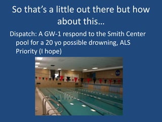 So that’s a little out there but how
             about this…
Dispatch: A GW-1 respond to the Smith Center
  pool for a 20 yo possible drowning, ALS
  Priority (I hope)
 
