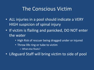 The Conscious Victim
• ALL injuries in a pool should indicate a VERY
  HIGH suspicion of spinal injury
• If victim is flailing and panicked, DO NOT enter
  the water
     • High Risk of rescuer being dragged under or injured
     • Throw life ring or tube to victim
        – What else floats?

• Lifeguard Staff will bring victim to side of pool
 