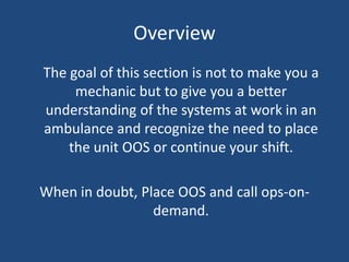 Overview
The goal of this section is not to make you a
     mechanic but to give you a better
understanding of the systems at work in an
ambulance and recognize the need to place
    the unit OOS or continue your shift.

When in doubt, Place OOS and call ops-on-
                 demand.
 