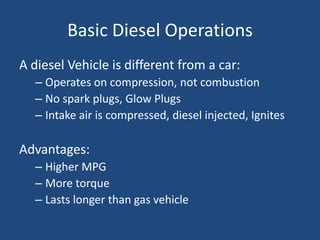 Basic Diesel Operations
A diesel Vehicle is different from a car:
  – Operates on compression, not combustion
  – No spark plugs, Glow Plugs
  – Intake air is compressed, diesel injected, Ignites

Advantages:
  – Higher MPG
  – More torque
  – Lasts longer than gas vehicle
 