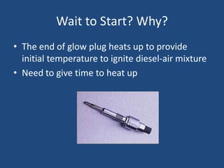 Wait to Start? Why?
• The end of glow plug heats up to provide
  initial temperature to ignite diesel-air mixture
• Need to give time to heat up
 