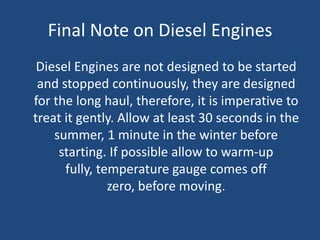 Final Note on Diesel Engines
 Diesel Engines are not designed to be started
 and stopped continuously, they are designed
for the long haul, therefore, it is imperative to
treat it gently. Allow at least 30 seconds in the
    summer, 1 minute in the winter before
     starting. If possible allow to warm-up
      fully, temperature gauge comes off
               zero, before moving.
 