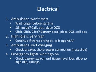 Electrical
1. Ambulance won’t start
  •   Wait longer before starting
  •   Still no go? Calls ops, place OOS
  •   Click, Click, Click? Battery dead, place OOS, call ops
2. High Idle is very high
  •   Continue if transporting pt, calls ops ASAP
3. Ambulance isn’t charging
  •   Check breaker, shore power connection (next slide)
4. Emergency lights won’t go on
  •   Check battery switch, on? Batter level low, allow to
      high idle, call ops
 