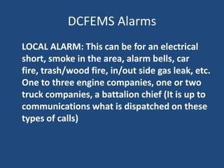 DCFEMS Alarms
LOCAL ALARM: This can be for an electrical
short, smoke in the area, alarm bells, car
fire, trash/wood fire, in/out side gas leak, etc.
One to three engine companies, one or two
truck companies, a battalion chief (It is up to
communications what is dispatched on these
types of calls)
 