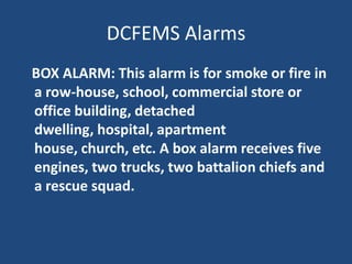 DCFEMS Alarms
BOX ALARM: This alarm is for smoke or fire in
a row-house, school, commercial store or
office building, detached
dwelling, hospital, apartment
house, church, etc. A box alarm receives five
engines, two trucks, two battalion chiefs and
a rescue squad.
 