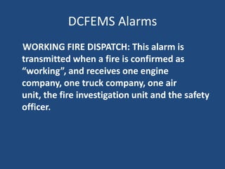 DCFEMS Alarms
WORKING FIRE DISPATCH: This alarm is
transmitted when a fire is confirmed as
“working”, and receives one engine
company, one truck company, one air
unit, the fire investigation unit and the safety
officer.
 