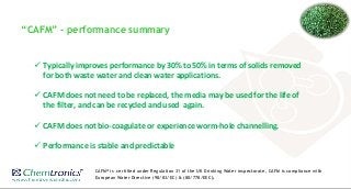 “CAFM” - performance summary
 Typically improves performance by 30% to 50% in terms of solids removed
for both waste water and clean water applications.
 CAFM does not need to be replaced, the media may be used for the life of
the filter, and can be recycled and used again.
 CAFM does not bio-coagulate or experience worm-hole channelling.
 Performance is stable and predictable
CAFM® is certified under Regulation 31 of the UK Drinking Water inspectorate, CAFM is compliance with
European Water Directive (98/83/EC) & (80/778/EEC).
 