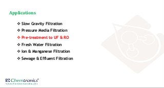 Applications
 Slow Gravity Filtration
 Pressure Media Filtration
 Pre-treatment to UF & RO
 Fresh Water Filtration
 Ion & Manganese Filtration
 Sewage & Effluent Filtration
 