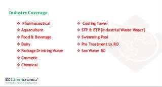 Industry Coverage
 Pharmaceutical
 Aquaculture
 Food & Beverage
 Dairy
 Package Drinking Water
 Cosmetic
 Chemical
 Cooling Tower
 STP & ETP [Industrial Waste Water]
 Swimming Pool
 Pre Treatment to RO
 Sea Water RO
 