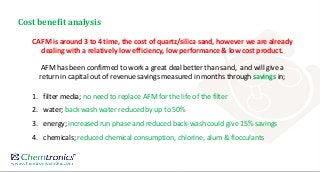 Cost benefit analysis
CAFM is around 3 to 4 time, the cost of quartz/silica sand, however we are already
dealing with a relatively low efficiency, low performance & low cost product.
AFM has been confirmed to work a great deal better than sand, and will give a
return in capital out of revenue savings measured in months through savings in;
1. filter media; no need to replace AFM for the life of the filter
2. water; back wash water reduced by up to 50%
3. energy; increased run phase and reduced back-wash could give 15% savings
4. chemicals; reduced chemical consumption, chlorine, alum & flocculants
 