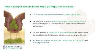 • CAFM is manufactured in Scotland from a specific type of glass.
• The glass is reduced to a precise particle size distribution and shape to
maximise the hydraulic flow characteristics and mechanical filtration
performance.
• The raw material is chemically processed [activated] to open up the
aluminosilicate atomic lattice and activate the surface physio-chemistry.
• An activation process increase the surface area by 300 times over
crushed glass or sand.
What is Charged Activated Filter Media [CAFM] & How it is made -
 
