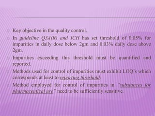 Key objective in the quality control.
In guideline Q3A(R) and ICH has set threshold of 0.05% for
impurities in daily dose below 2gm and 0.03% daily dose above
2gm.
Impurities exceeding this threshold must be quantified and
reported.
Methods used for control of impurities must exhibit LOQ’s which
corresponds at least to reporting threshold.
Method employed for control of impurities in “substances for
pharmaceutical use” need to be sufficiently sensitive.
 
