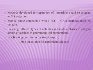 Methods developed for separation of impurities could be coupled
to MS detection.
Mobile phase compatible with HPLC – CAD methods must be
volatile.
By using different types of columns and mobile phases to analyze
amino glycosides in pharmaceutical preparations.
LOQs – 4ng on column for streptomycin,
- 100ng on column for netilmicin sulphate.
 