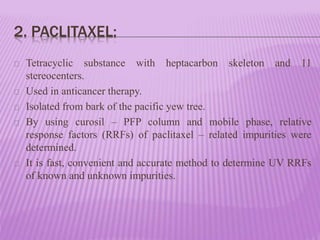 2. PACLITAXEL:
Tetracyclic substance with heptacarbon skeleton and 11
stereocenters.
Used in anticancer therapy.
Isolated from bark of the pacific yew tree.
By using curosil – PFP column and mobile phase, relative
response factors (RRFs) of paclitaxel – related impurities were
determined.
It is fast, convenient and accurate method to determine UV RRFs
of known and unknown impurities.
 