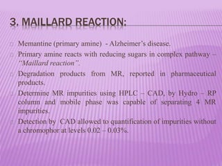 3. MAILLARD REACTION:
Memantine (primary amine) - Alzheimer’s disease.
Primary amine reacts with reducing sugars in complex pathway –
“Maillard reaction”.
Degradation products from MR, reported in pharmaceutical
products.
Determine MR impurities using HPLC – CAD, by Hydro – RP
column and mobile phase was capable of separating 4 MR
impurities.
Detection by CAD allowed to quantification of impurities without
a chromophor at levels 0.02 – 0.03%.
 