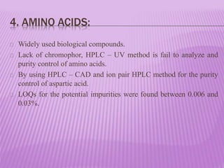 4. AMINO ACIDS:
Widely used biological compounds.
Lack of chromophor, HPLC – UV method is fail to analyze and
purity control of amino acids.
By using HPLC – CAD and ion pair HPLC method for the purity
control of aspartic acid.
LOQs for the potential impurities were found between 0.006 and
0.03%.
 