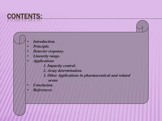 CONTENTS:
• Introduction.
• Principle.
• Detector response.
• Linearity range.
• Applications
1. Impurity control.
2. Assay determination.
3. Other Applications in pharmaceutical and related
areas.
• Conclusion.
• References.
 
