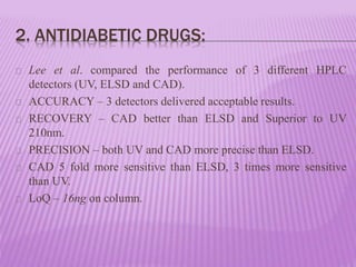 2. ANTIDIABETIC DRUGS:
Lee et al. compared the performance of 3 different HPLC
detectors (UV, ELSD and CAD).
ACCURACY – 3 detectors delivered acceptable results.
RECOVERY – CAD better than ELSD and Superior to UV
210nm.
PRECISION – both UV and CAD more precise than ELSD.
CAD 5 fold more sensitive than ELSD, 3 times more sensitive
than UV.
LoQ – 16ng on column.
 