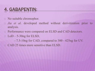4. GABAPENTIN:
No suitable chromophor.
Jia et al. developed method without derivitization prior to
analysis.
Performance were compared on ELSD and CAD detectors.
LoD – 5-30ng for ELSD,
- 7.5-10ng for CAD, compared to 300 - 425ng for UV.
CAD 25 times more sensitive than ELSD.
 